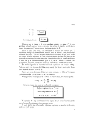 Física
8
RF ma
P g
=
↓ ↓
Em módulo, temos:
Observe que a massa m é uma grandeza escalar, e o peso P é uma
grandeza vetorial. Assim, o peso em direção (da vertical do lugar) e sentido (para
baixo). A aceleração g tem a mesma direção e sentido de .P
Sendo o peso uma força, sua intensidade é medida em newtons (N). É
importante distinguir cuidadosamente massa e peso. A massa é uma propriedade
invariante do corpo. Contudo, seu peso depende do valor local de g e varia, ainda
que pouco, de local para local na Terra (pois na superfície da Terra a aceleração da
gravidade aumenta do equador aos pólos). Nas proximidades da superfície terrestre
o valor de g é aproximadamente igual a 2
9,8 m / s . Massa é medida em
quilogramas, enquanto peso é uma força cuja intensidade é medida em newtons.
Em termos rigorosos é incorreto falar que o peso de um corpo é 10 kg .
Podemos referir-nos à massa de 10 kg , cujo peso é 10.g N , e o exato valor desse
peso depende do valor local do g .
Assim, um corpo de massa 10 kg num local em que 2
g 9,8m / s= tem peso
cuja intensidade é 10 9,8 98P mg P= = ⋅ ∴ = newtons.
Analogamente, um corpo de 49 newtons, no mesmo local, tem massa igual a:
49
5kg
9,8
P
P mg m m
g
= ∴ = = ∴ =
Portanto, massa não pode ser confundida com peso:
A expressão P mg= permite determinar o peso de um corpo mesmo quando
outras forças, além do peso, atuam sobre o corpo.
A partir da lei das deformações elásticas, explicada no quadro sombreado,
podemos medir pesos.
P mg=
P mg=
Dados m e g determina-se P mg=
Dados P e g determina-se
P
m
g
=
2
kg g m/sm P N→ → →
 
