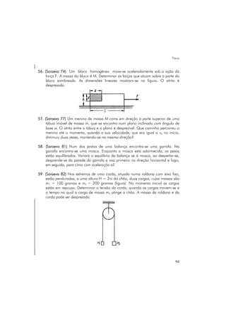 Física
94
56. (Saraeva 74) Um bloco homogêneo move-se aceleradamente sob a ação da
força F. A massa do bloco é M. Determinar as forças que atuam sobre a parte do
bloco sombreada. As dimensões lineares mostram-se na figura. O atrito é
desprezado.
57. (Saraeva 77) Um menino de massa M corre em direção à parte superior de uma
tábua imóvel de massa m, que se encontra num plano inclinado com ângulo de
base α. O atrito entre a tábua e o plano é desprezível. Que caminho percorreu o
menino até o momento, quando a sua velocidade, que era igual a v0 no início,
diminuiu duas vezes, mantendo-se na mesma direção?
58. (Saraeva 81) Num dos pratos de uma balança encontra-se uma garrafa. Na
garrafa encontra-se uma mosca. Enquanto a mosca está adormecida, os pesos
estão equilibrados. Variará o equilíbrio da balança se à mosca, ao despertar-se,
desprende-se da parede da garrafa e voa primeiro na direção horizontal e logo,
em seguida, para cima com aceleração a?
59. (Saraeva 82) Nos extremos de uma corda, situada numa roldana com eixo fixo,
estão penduradas, a uma altura H = 2m do chão, duas cargas, cujas massas são
m1 = 100 gramas e m2 = 200 gramas (figura). No momento inicial as cargas
estão em repouso. Determinar a tensão da corda, quando as cargas movem-se e
o tempo no qual a carga de massa m2 atinge o chão. A massa da roldana e da
corda pode ser desprezada.
 