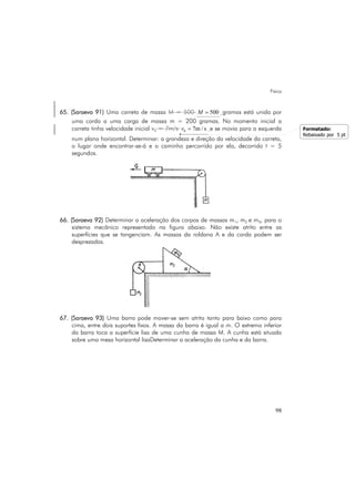 Física
98
65. (Saraeva 91) Uma carreta de massa M = 500 500M = gramas está unida por
uma corda a uma carga de massa m = 200 gramas. No momento inicial a
carreta tinha velocidade inicial v0 = 7m/s 0 7m / sv = e se movia para a esquerda
num plano horizontal. Determinar: a grandeza e direção da velocidade da carreta,
o lugar onde encontrar-se-á e o caminho percorrido por ela, decorrido t = 5
segundos.
66. (Saraeva 92) Determinar a aceleração dos corpos de massas m1, m2 e m3, para o
sistema mecânico representado na figura abaixo. Não existe atrito entre as
superfícies que se tangenciam. As massas da roldana A e da corda podem ser
desprezadas.
67. (Saraeva 93) Uma barra pode mover-se sem atrito tanto para baixo como para
cima, entre dois suportes fixos. A massa da barra é igual a m. O extremo inferior
da barra toca a superfície lisa de uma cunha de massa M. A cunha está situada
sobre uma mesa horizontal lisaDeterminar a aceleração da cunha e da barra.
Formatado:
Rebaixado por 5 pt
 