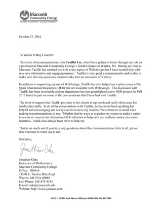 October 27, 2016
To Whom It May Concern:
This letter of recommendation is for Taufiki Lee, who I have gotten to know through my role as
a professor at Macomb Community College’s South Campus in Warren, MI. During my time at
Macomb, Taufiki has assisted me with every aspect of WebAssign that I have needed help with
in a very informative and engaging manner. Taufiki is very good a communicator and is able to
make sure that any questions someone asks him are answered efficiently.
In addition to supporting my use of WebAssign, Taufiki has also helped me explore some of the
Open Educational Resources (OER) that are available with WebAssign. The discussion with
Taufiki has been invaluable and my department has just greenlighted a new OER project for Fall
2017 based in part on some of the conversations that I have had with Taufiki.
The level of support that Taufiki provides to his clients is top notch and really showcases his
world-class skills. In all of the conversations with Taufiki, he has never been anything but
helpful and encouraging and always seems to have my students’ best interests in mind when
making recommendations to me. Whether that be ways to organize my course to make it easier
to access or ways to use alternative OER solutions to help save my students money on course
materials, Taufiki has always been there to help me.
Thanks so much and if you have any questions about this recommendation letter at all, please
don’t hesitate to reach out to me.
Sincerely,
Jonathan Oaks
Instructor of Mathematics
Macomb Community College
Office: D106-4
14500 E. Twelve Mile Road
Warren, MI USA 48088
Cell Phone: 248-875-8355
E-mail: oaksj@macomb.edu
Website: http://www.jonoaks.com
 