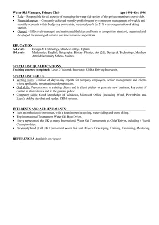 Water Ski Manager, Princes Club Apr 1991−Oct 1996
• Role – Responsible for all aspects of managing the water-ski section of this private members sports club.
• Financial aspects – Constantly achieved monthly profit forecast by competent management of weekly and
monthly accounts within budgetary constraints, increased profit by 21% via re-organisation of skiing
section.
• General – Effectively managed and maintained the lakes and boats to competition standard, organised and
developed the running of national and international competitions
EDUCATION
A-Levels Design & Technology, Strodes College, Egham
O-Levels Mathmatics, English, Geography, History, Physics, Art (2d), Design & Technology, Matthew
Arnold Secondary School, Staines.
SPECIALIST QUALIFICATIONS
Training courses completed: Level 3 Waterski Instructor, SBDA Driving Instructor.
SPECIALIST SKILLS
• Writing skills: Creation of day-to-day reports for company employees, senior management and clients
where applicable, presentation and preparation.
• Oral skills: Presentations to existing clients and in client pitches to generate new business; key point of
contact at stand shows and to the general public.
• Computer skills: Good knowledge of Windows, Microsoft Office (including Word, PowerPoint and
Excel), Adobe Acrobat and reader. CRM systems.
INTERESTS AND ACHIEVEMENTS
• I am an enthusiastic sportsman, with a keen interest in cycling, water skiing and snow skiing.
• Top International Tournament Water Ski Boat Driver.
• I have represented the UK at many International Water Ski Tournaments as Chief Driver, including 4 World
Championships.
• Previously head of all UK Tournament Water Ski Boat Drivers. Developing, Training, Examining, Mentoring.
REFERENCES Available on request
 