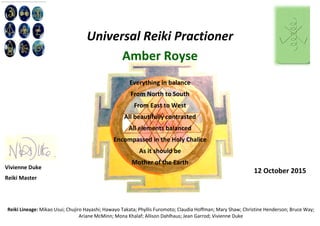 Universal Reiki Practioner
Amber Royse
Everything in balance
From North to South
From East to West
All beautifully contrasted
All elements balanced
Encompassed in the Holy Chalice
As it should be
Mother of the Earth
Reiki Lineage: Mikao Usui; Chujiro Hayashi; Hawayo Takata; Phyllis Furomoto; Claudia Hoffman; Mary Shaw; Christine Henderson; Bruce Way;
Ariane McMinn; Mona Khalaf; Allison Dahlhaus; Jean Garrod; Vivienne Duke
Vivienne Duke
Reiki Master
12 October 2015
 