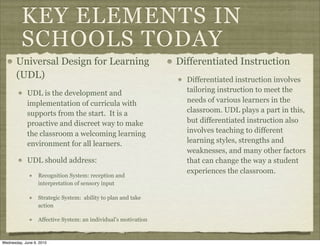 KEY ELEMENTS IN
          SCHOOLS TODAY
       Universal Design for Learning                             Differentiated Instruction
       (UDL)                                                       Differentiated instruction involves
            UDL is the development and                             tailoring instruction to meet the
            implementation of curricula with                       needs of various learners in the
            supports from the start. It is a                       classroom. UDL plays a part in this,
            proactive and discreet way to make                     but differentiated instruction also
            the classroom a welcoming learning                     involves teaching to different
            environment for all learners.                          learning styles, strengths and
                                                                   weaknesses, and many other factors
            UDL should address:                                    that can change the way a student
                                                                   experiences the classroom.
                  Recognition System: reception and
                  interpretation of sensory input

                  Strategic System: ability to plan and take
                  action

                  Affective System: an individual’s motivation



Wednesday, June 9, 2010
 
