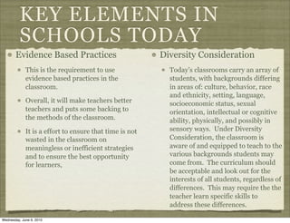 KEY ELEMENTS IN
          SCHOOLS TODAY
       Evidence Based Practices                          Diversity Consideration
             This is the requirement to use                Today’s classrooms carry an array of
             evidence based practices in the               students, with backgrounds differing
             classroom.                                    in areas of: culture, behavior, race
                                                           and ethnicity, setting, language,
             Overall, it will make teachers better         socioeconomic status, sexual
             teachers and puts some backing to             orientation, intellectual or cognitive
             the methods of the classroom.                 ability, physically, and possibly in
             It is a effort to ensure that time is not     sensory ways. Under Diversity
             wasted in the classroom on                    Consideration, the classroom is
             meaningless or inefficient strategies         aware of and equipped to teach to the
             and to ensure the best opportunity            various backgrounds students may
             for learners,                                 come from. The curriculum should
                                                           be acceptable and look out for the
                                                           interests of all students, regardless of
                                                           differences. This may require the the
                                                           teacher learn specific skills to
                                                           address these differences.

Wednesday, June 9, 2010
 