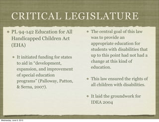 CRITICAL LEGISLATURE
          PL 94-142 Education for All             The central goal of this law
          Handicapped Children Act                was to provide an
          (EHA)                                   appropriate education for
                                                  students with disabilities that
                It initiated funding for states   up to this point had not had a
                to aid in “development,           change at this kind of
                expansion, and improvement        education.
                of special education
                                                  This law ensured the rights of
                programs” (Palloway, Patton,
                                                  all children with disabilities.
                & Serna, 2007).

                                                  It laid the groundwork for
                                                  IDEA 2004



Wednesday, June 9, 2010
 