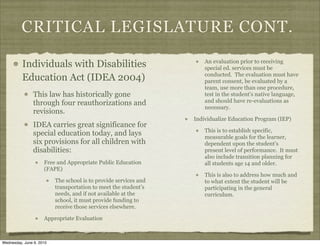 CRITICAL LEGISLATURE CONT.

          Individuals with Disabilities                               An evaluation prior to receiving
                                                                      special ed. services must be
                                                                      conducted. The evaluation must have
          Education Act (IDEA 2004)                                   parent consent, be evaluated by a
                                                                      team, use more than one procedure,
                This law has historically gone                        test in the student’s native language,
                through four reauthorizations and                     and should have re-evaluations as
                                                                      necessary.
                revisions.
                                                                  Individualize Education Program (IEP)
                IDEA carries great significance for
                                                                      This is to establish specific,
                special education today, and lays                     measurable goals for the learner,
                six provisions for all children with                  dependent upon the student’s
                disabilities:                                         present level of performance. It must
                                                                      also include transition planning for
                     Free and Appropriate Public Education            all students age 14 and older.
                     (FAPE)
                                                                      This is also to address how much and
                          The school is to provide services and       to what extent the student will be
                          transportation to meet the student’s        participating in the general
                          needs, and if not available at the          curriculum.
                          school, it must provide funding to
                          receive those services elsewhere.

                     Appropriate Evaluation



Wednesday, June 9, 2010
 