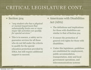 CRITICAL LEGISLATURE CONT.

              Section 504                                 Americans with Disabilities
                    “any student who has a physical
                                                          Act (ADA)
                    or mental impairment that
                    substantially limits one or more        The definitions and implications
                    major life activities can qualify       for those with disabilities are
                    for special services.”                  similar to that of Section 504
                    This is in essence, a safety net to     It ensure the protection of
                    guarantee services for all those        general civil rights for those with
                    who do not fall under the criteria      disabilities.
                    to qualify for the special
                    education protection provided by        Under this legislature, guidelines
                    IDEA, but still require additional      are established for employment,
                    support to succeed.                     public accommodation,
                                                            transportation, state and local
                                                            government operations, and
                                                            telecommunications systems

Wednesday, June 9, 2010
 