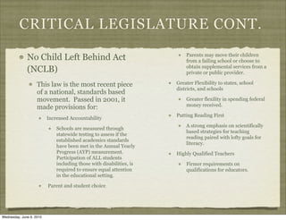 CRITICAL LEGISLATURE CONT.

              No Child Left Behind Act                                    Parents may move their children
                                                                          from a failing school or choose to
                                                                          obtain supplemental services from a
              (NCLB)                                                      private or public provider.

                    This law is the most recent piece                 Greater Flexibility to states, school
                                                                      districts, and schools
                    of a national, standards based
                    movement. Passed in 2001, it                          Greater flexility in spending federal
                                                                          money received.
                    made provisions for:
                                                                      Putting Reading First
                          Increased Accountability
                                                                          A strong emphasis on scientifically
                              Schools are measured through
                                                                          based strategies for teaching
                              statewide testing to assess if the
                                                                          reading paired with lofty goals for
                              established academics standards
                                                                          literacy.
                              have been met in the Annual Yearly
                              Progress (AYP) measurement.             Highly Qualified Teachers
                              Participation of ALL students
                              including those with disabilities, is       Firmer requirements on
                              required to ensure equal attention          qualifications for educators.
                              in the educational setting.

                          Parent and student choice




Wednesday, June 9, 2010
 
