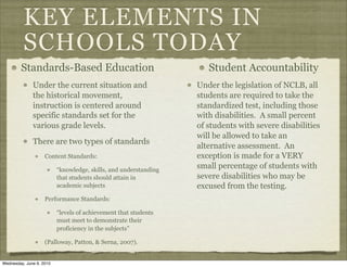 KEY ELEMENTS IN
          SCHOOLS TODAY
        Standards-Based Education                                    Student Accountability
              Under the current situation and                     Under the legislation of NCLB, all
              the historical movement,                            students are required to take the
              instruction is centered around                      standardized test, including those
              specific standards set for the                      with disabilities. A small percent
              various grade levels.                               of students with severe disabilities
                                                                  will be allowed to take an
              There are two types of standards
                                                                  alternative assessment. An
                    Content Standards:                            exception is made for a VERY
                          “knowledge, skills, and understanding
                                                                  small percentage of students with
                          that students should attain in          severe disabilities who may be
                          academic subjects                       excused from the testing.
                    Performance Standards:

                          “levels of achievement that students
                          must meet to demonstrate their
                          proficiency in the subjects”

                    (Palloway, Patton, & Serna, 2007).


Wednesday, June 9, 2010
 