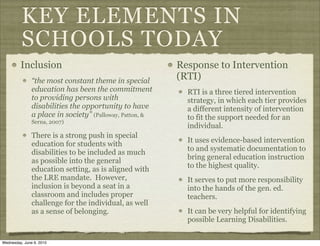 KEY ELEMENTS IN
          SCHOOLS TODAY
         Inclusion                                        Response to Intervention
               “the most constant theme in special        (RTI)
               education has been the commitment            RTI is a three tiered intervention
               to providing persons with                    strategy, in which each tier provides
               disabilities the opportunity to have         a different intensity of intervention
               a place in society” (Palloway, Patton, &     to fit the support needed for an
               Serna, 2007)
                                                            individual.
               There is a strong push in special
                                                            It uses evidence-based intervention
               education for students with
                                                            to and systematic documentation to
               disabilities to be included as much
                                                            bring general education instruction
               as possible into the general
                                                            to the highest quality.
               education setting, as is aligned with
               the LRE mandate. However,                    It serves to put more responsibility
               inclusion is beyond a seat in a              into the hands of the gen. ed.
               classroom and includes proper                teachers.
               challenge for the individual, as well
               as a sense of belonging.                     It can be very helpful for identifying
                                                            possible Learning Disabilities.

Wednesday, June 9, 2010
 