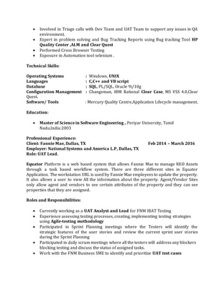  Involved in Triage calls with Dev Team and UAT Team to support any issues in QA
environment.
 Expert in problem solving and Bug Tracking Reports using Bug tracking Tool HP
Quality Center ,ALM and Clear Quest
 Performed Cross Browser Testing
 Exposure in Automation tool selenium .
Technical Skills:
Operating Systems : Windows, UNIX
Languages : C,C++ and VB script
Database : SQL, PL/SQL, Oracle 9i/10g
Configuration Management : Changeman, IBM Rational Clear Case, MS VSS 4.0,Clear
Quest.
Software/ Tools : Mercury Quality Centre,Application Lifecycle management.
Education:
 Master of Science in Software Engineering , Periyar University, Tamil
Nadu,India:2003
Professional Experience:
Client: Fannie Mae, Dallas, TX Feb 2014 – March 2016
Employer: National Systems and America L.P, Dallas, TX
Role: UAT Lead.
Equator Platform is a web based system that allows Fannie Mae to manage REO Assets
through a task based workflow system. There are three different sites in Equator
Application. The workstation URL is used by Fannie Mae employees to update the property.
It also allows a user to view All the information about the property. Agent/Vendor Sites
only allow agent and vendors to see certain attributes of the property and they can see
properties that they are assigned.
Roles and Responsibilities:
 Currently working as a UAT Analyst and Lead for FNM IBAT Testing
 Experience assessing testing processes, creating, implementing testing strategies
using Agile-testing methodology
 Participated in Sprint Planning meetings where the Testers will identify the
strategic features of the user stories and review the current sprint user stories
during the Sprint Planning
 Participated in daily scrum meetings where all the testers will address any blockers
blocking testing and discuss the status of assigned tasks.
 Work with the FNM Business SME to identify and prioritize UAT test cases
 