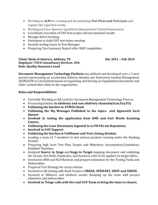  Working on ALM for creating and documenting Test Plans and Test Cases and
register the expected results
 Working on Clear Quest to log defectsRequirement TaskEnhancement.
 Coordinate execution of UAT test scripts and documented results
 Manage defect tracking.
 Participate in daily UAT test status meeting
 Escalate testing issues to Test Manager
 Preparing Test Summary Report after IBAT completion.
Client: Bank of America, Addison, TX Dec 2011 – Feb 2014
Employer: TATA Consultancy Services, USA
Role: Quality Assurance Lead
Document Management Technology Platform was defined and developed over a 3 year
period representing an accelerated delivery timeline per Enterprise Content Management
(ECM).ECM is a formalized means of organizing and storing an organization documents and
other content that relate to the organization.
Roles and Responsibilities:
 Currently Working as QA Lead for Document Management Technology Process
 Processing batches in edelivery and non edelivery channels(Scan,Fax,FU)
 Validating the batches in ATMOS Cloud
 Validating the Mq Messages Published to the topics and Appwatch local
Queues
 Involved in testing the application from SIMI and Fort Worth Scanning
Centers.
 Validating the Loan Documents Ingested in to P8 File net Repository.
 Involved in UAT Support.
 Validating the batches in Fulfilment and Post closing division.
 Leading a team of 7 members to test various projects running under the Banking
domain.
 Preparing high level Test Plan, Scopes and Objectives, Assumptions/Limitations,
Establish Timelines.
 Analyzed Source to Stage and Stage to Target mapping document and validating
the Counts, Not Nulls, Duplicates, and business rules to be applied on target tables.
 Involved in BRD and HLD Reviews and prepare estimation for the Testing Tasks and
Deliverables.
 Prepared Test Strategy for every release.
 Involved in QA testing with Bank Vendors URBAN, STEWART, SHOV and XEROX.
 Involved in Offshore and Onshore model. Ramping up the team with project
objectives and deliverables
 Involved in Triage calls with Dev and UAT Team to bring the issue to closure.
 
