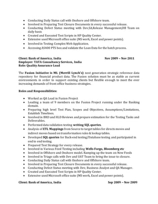  Conducting Daily Status call with Onshore and Offshore team.
 Involved in Preparing Test Closure Documents in every successful release.
 Conducting Defect Status meeting with Dev,SA,Release Management,DB Team on
daily basis
 Created and Executed Test Scripts in HP Quality Center.
 Extensive used Microsoft office suite (MS work, Excel and power points).
 Involved in Testing Complex Web Application.
 Accessing AS400 PTS box and validate the Loan Data for the batch process.
Client: Bank of America, India Nov 2009 – Nov 2011
Employer: TATA Consultancy Services, India
Role: Quality Assurance Lead
The Fusion Initiative is ML (Merrill Lynch’s) next generation strategic reference data
repository for financial product data. The Fusion solution must be as stable as current
environments in order to support existing clients but flexible enough to meet the ever
increasing demands of front office business strategies.
Roles and Responsibilities:
 Worked as QA Lead in Fusion Project
 Leading a team of 9 members on the Fusion Project running under the Banking
domain.
 Preparing high level Test Plan, Scopes and Objectives, Assumptions/Limitations,
Establish Timelines.
 Involved in BRD and HLD Reviews and prepare estimation for the Testing Tasks and
Deliverables.
 Performed data validation testing writing SQL queries.
 Analysis of ETL Mappings from Source to target tables for directs moves and
indirect moves based on transformation rules & lookup tables.
 Developed SQL queries for Back-end testing/Database testing and participated in
end to end testing.
 Prepared Test Strategy for every release.
 Involved in Various Feed Testing including Wells Forgo, Bloomberg etc
 Involved in Offshore and Onshore model. Ramping up the team on New Feeds
 Involved in Triage calls with Dev and UAT Team to bring the issue to closure.
 Conducting Daily Status call with Onshore and Offshore team.
 Involved in Preparing Test Closure Documents in every successful release.
 Conducting Defect Status meeting with Dev, Business Analyst and QA Manager.
 Created and Executed Test Scripts in HP Quality Center.
 Extensive used Microsoft office suite (MS work, Excel and power points).
Client: Bank of America, India Sep 2009 – Nov 2009
 