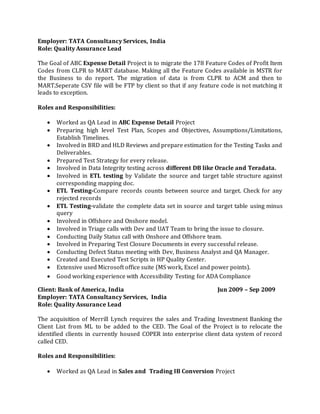 Employer: TATA Consultancy Services, India
Role: Quality Assurance Lead
The Goal of ABC Expense Detail Project is to migrate the 178 Feature Codes of Profit Item
Codes from CLPR to MART database. Making all the Feature Codes available in MSTR for
the Business to do report. The migration of data is from CLPR to ACM and then to
MART.Seperate CSV file will be FTP by client so that if any feature code is not matching it
leads to exception.
Roles and Responsibilities:
 Worked as QA Lead in ABC Expense Detail Project
 Preparing high level Test Plan, Scopes and Objectives, Assumptions/Limitations,
Establish Timelines.
 Involved in BRD and HLD Reviews and prepare estimation for the Testing Tasks and
Deliverables.
 Prepared Test Strategy for every release.
 Involved in Data Integrity testing across different DB like Oracle and Teradata.
 Involved in ETL testing by Validate the source and target table structure against
corresponding mapping doc.
 ETL Testing-Compare records counts between source and target. Check for any
rejected records
 ETL Testing-validate the complete data set in source and target table using minus
query
 Involved in Offshore and Onshore model.
 Involved in Triage calls with Dev and UAT Team to bring the issue to closure.
 Conducting Daily Status call with Onshore and Offshore team.
 Involved in Preparing Test Closure Documents in every successful release.
 Conducting Defect Status meeting with Dev, Business Analyst and QA Manager.
 Created and Executed Test Scripts in HP Quality Center.
 Extensive used Microsoft office suite (MS work, Excel and power points).
 Good working experience with Accessibility Testing for ADA Compliance
Client: Bank of America, India Jun 2009 – Sep 2009
Employer: TATA Consultancy Services, India
Role: Quality Assurance Lead
The acquisition of Merrill Lynch requires the sales and Trading Investment Banking the
Client List from ML to be added to the CED. The Goal of the Project is to relocate the
identified clients in currently housed COPER into enterprise client data system of record
called CED.
Roles and Responsibilities:
 Worked as QA Lead in Sales and Trading IB Conversion Project
 