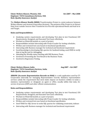 Client: Wolters Kluwer, Phoenix, USA Oct 2007 – Mar 2008
Employer: TATA Consultancy Services, USA
Role: Quality Assurance Analyst
The Wolters Kluwer Health (WKH) Transformation Project is a joint endeavor between
Wolters Kluwer and Acxiom Corporation (Acxiom). The purpose of the Project is to Extract
Data from outside Sources then Transform it to fit in the operational Needs and load in to
end Target.
Roles and Responsibilities:
 Analyzing system requirements and developing Test plan to test Functional, GUI
Requirements. Designed, and Executed Test Cases effectively.
 Worked on Waterfall models as a part of project.
 Responsibilities include Interacting with Project Leader for testing schedules.
 Written and reviewed test case based on functional specification.
 Interacting with Business manager for technical and functional requirement
 Good knowledge in developing SQL queries for backend testing, used UNIX to verify
data in log file and for debugging.
 Attending the Weekly status meeting with WK Business Team.
 Involved in Presenting the Test Result to the Business Team.
 Involved in Regression Testing.
Client: Walters Kluwer, India Aug 2007 – Oct 2007
Employer: TATA Consultancy Services, India
Role: Quality Assurance Analyst
ARROW (Accounts Representation Records on Web) is a web application used by CT-
Corporation internally for managing Representation records. Statutory representation
services satisfy the requirement that most states impose on business entities to name a
statutory representative or designate an agent or office, usually within that state, for
service of process (SOP) and other official communications
Roles and Responsibilities:
 Analyzing system requirements and developing Test plan to test Functional, GUI
Requirements. Designed, and Executed Test Cases effectively.
 Worked on Waterfall models as a part of project.
 Responsibilities include Interacting with Project Leader for testing schedules.
 Written and reviewed test case based on functional specification.
 Used TOAD for SQL Server to write SQL queries for validating constraints, indexes
 Interacting with Business manager for technical and functional requirement
 