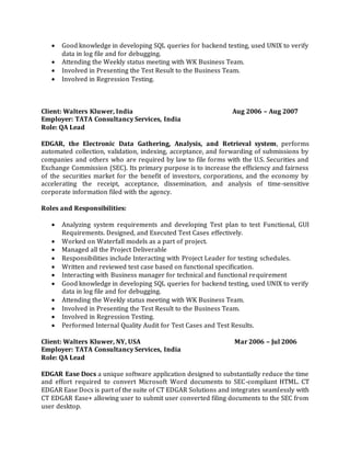  Good knowledge in developing SQL queries for backend testing, used UNIX to verify
data in log file and for debugging.
 Attending the Weekly status meeting with WK Business Team.
 Involved in Presenting the Test Result to the Business Team.
 Involved in Regression Testing.
Client: Walters Kluwer, India Aug 2006 – Aug 2007
Employer: TATA Consultancy Services, India
Role: QA Lead
EDGAR, the Electronic Data Gathering, Analysis, and Retrieval system, performs
automated collection, validation, indexing, acceptance, and forwarding of submissions by
companies and others who are required by law to file forms with the U.S. Securities and
Exchange Commission (SEC). Its primary purpose is to increase the efficiency and fairness
of the securities market for the benefit of investors, corporations, and the economy by
accelerating the receipt, acceptance, dissemination, and analysis of time-sensitive
corporate information filed with the agency.
Roles and Responsibilities:
 Analyzing system requirements and developing Test plan to test Functional, GUI
Requirements. Designed, and Executed Test Cases effectively.
 Worked on Waterfall models as a part of project.
 Managed all the Project Deliverable
 Responsibilities include Interacting with Project Leader for testing schedules.
 Written and reviewed test case based on functional specification.
 Interacting with Business manager for technical and functional requirement
 Good knowledge in developing SQL queries for backend testing, used UNIX to verify
data in log file and for debugging.
 Attending the Weekly status meeting with WK Business Team.
 Involved in Presenting the Test Result to the Business Team.
 Involved in Regression Testing.
 Performed Internal Quality Audit for Test Cases and Test Results.
Client: Walters Kluwer, NY, USA Mar 2006 – Jul 2006
Employer: TATA Consultancy Services, India
Role: QA Lead
EDGAR Ease Docs a unique software application designed to substantially reduce the time
and effort required to convert Microsoft Word documents to SEC-compliant HTML. CT
EDGAR Ease Docs is part of the suite of CT EDGAR Solutions and integrates seamlessly with
CT EDGAR Ease+ allowing user to submit user converted filing documents to the SEC from
user desktop.
 
