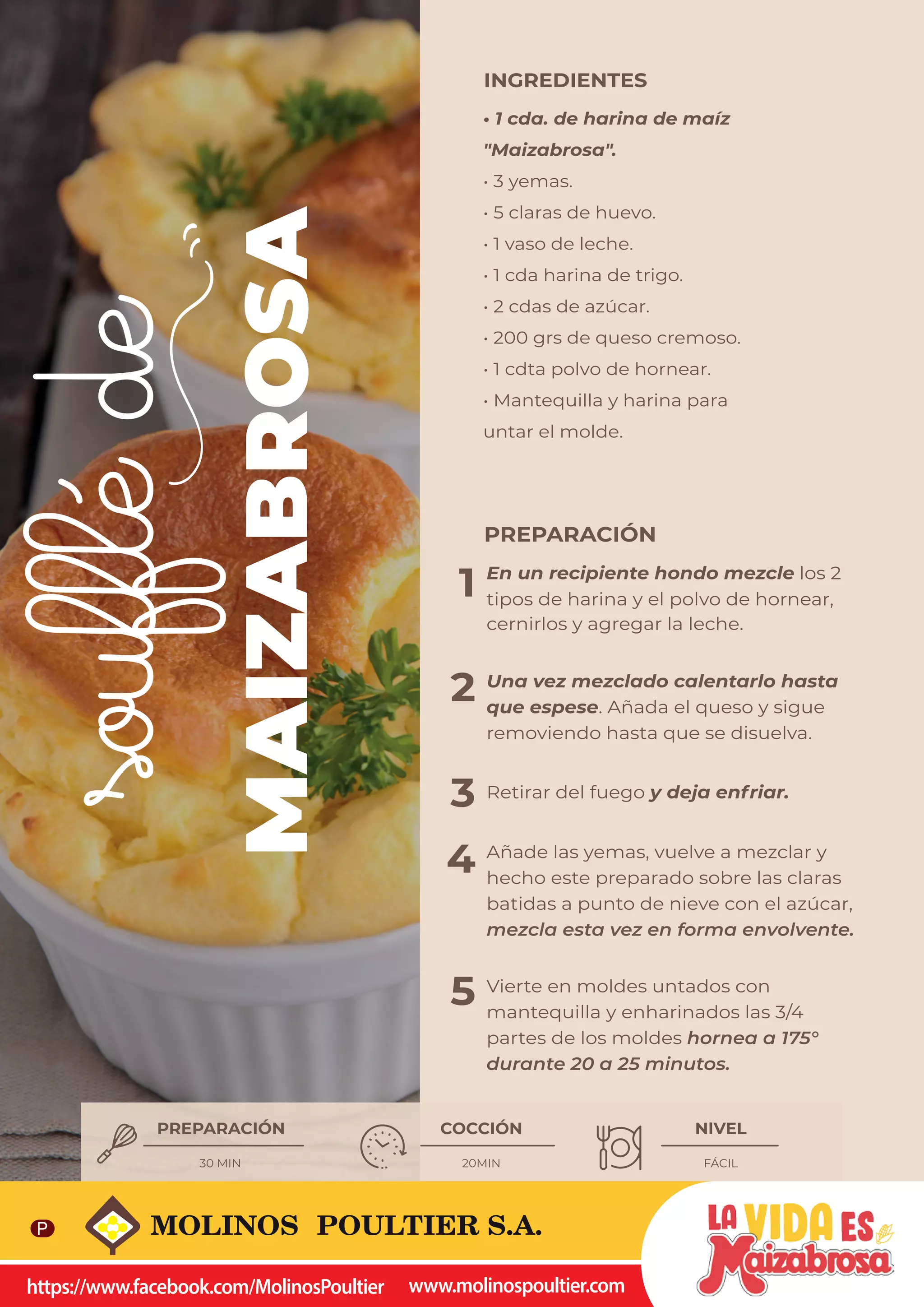 41
MAIZABROSA
soufflé
de
1
2
3
4
5
PREPARACIÓN
En un recipiente hondo mezcle los 2
tipos de harina y el polvo de hornear,
cernirlos y agregar la leche.
Una vez mezclado calentarlo hasta
que espese. Añada el queso y sigue
removiendo hasta que se disuelva.
Retirar del fuego y deja enfriar.
Añade las yemas, vuelve a mezclar y
hecho este preparado sobre las claras
batidas a punto de nieve con el azúcar,
mezcla esta vez en forma envolvente.
Vierte en moldes untados con
mantequilla y enharinados las 3/4
partes de los moldes hornea a 175°
durante 20 a 25 minutos.
• 1 cda. de harina de maíz
"Maizabrosa".
• 3 yemas.
• 5 claras de huevo.
• 1 vaso de leche.
• 1 cda harina de trigo.
• 2 cdas de azúcar.
• 200 grs de queso cremoso.
• 1 cdta polvo de hornear.
• Mantequilla y harina para
untar el molde.
INGREDIENTES
PREPARACIÓN COCCIÓN NIVEL
30 MIN 20MIN FÁCIL

     
 