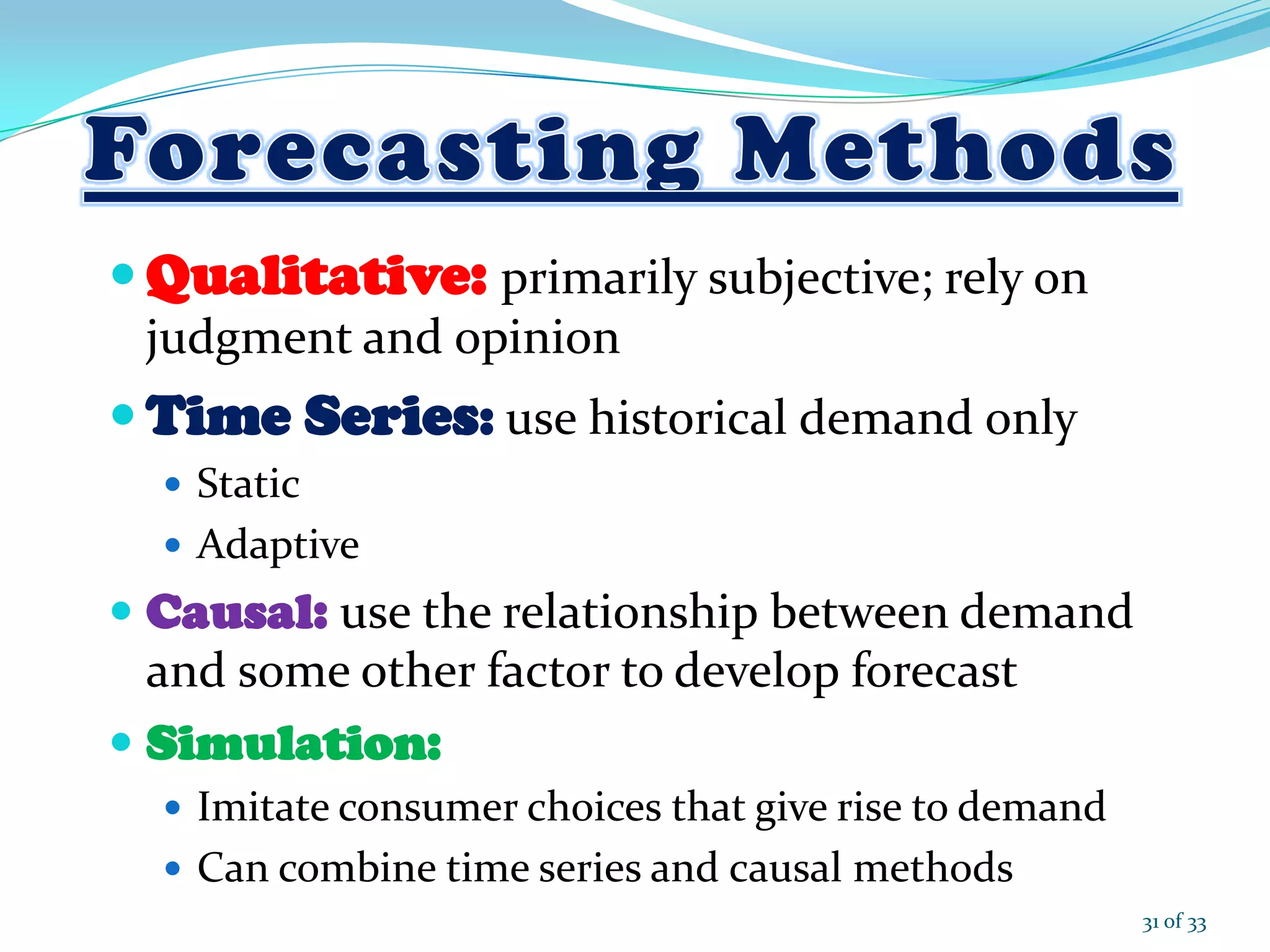  Qualitative: primarily subjective; rely on
judgment and opinion
 Time Series: use historical demand only
 Static
 Adaptive
 Causal: use the relationship between demand
and some other factor to develop forecast
 Simulation:
 Imitate consumer choices that give rise to demand
 Can combine time series and causal methods
31 of 33
 