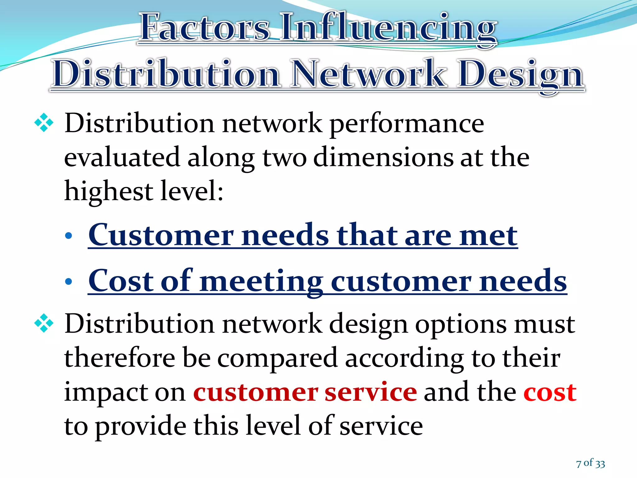 Distribution network performance
evaluated along two dimensions at the
highest level:
• Customer needs that are met
• Cost of meeting customer needs
 Distribution network design options must
therefore be compared according to their
impact on customer service and the cost
to provide this level of service
7 of 33
 