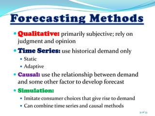  Qualitative: primarily subjective; rely on
judgment and opinion
 Time Series: use historical demand only
 Static
 Adaptive
 Causal: use the relationship between demand
and some other factor to develop forecast
 Simulation:
 Imitate consumer choices that give rise to demand
 Can combine time series and causal methods
31 of 33
 