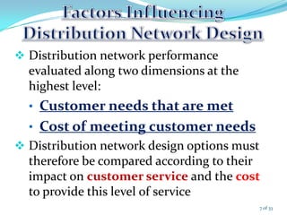  Distribution network performance
evaluated along two dimensions at the
highest level:
• Customer needs that are met
• Cost of meeting customer needs
 Distribution network design options must
therefore be compared according to their
impact on customer service and the cost
to provide this level of service
7 of 33
 