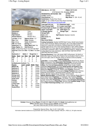 1 Per Page - Listing Report                                                                                                    Page 1 of 1



                                                         IRES MLS # : 651599                   PRICE: $575,000
                                                                            413 Horizon Cir, Greeley 80634
                                                         RESIDENTIAL-DETACHED / INC             ACTIVE
                                                         Locale: Greeley                        County: Weld
                                                         Area/SubArea: 10/1                     Map Book: N - 234 - KL-42
                                                         Subdivision: Poudre River Ranch
                                                         Legal: Gr 3prr L8 Blk3 Poudre River Ranch 3rd filing
                                                         Website: www.iresis.com/go/mls/651599
                                                         Total SqFt All Lvls:    8912 Basement SqFt: 4100
                                                         Total Finished SqFt:    8912 Lower Level SqFt:
                                                         Finished SqFt w/o Bsmt: 4812 Main Level SqFt: 4222
                                                         Upper Level SqFt:       590 Addl Upper Lvl:
    Elementary:                Tozer                     # Garage Spaces:        4    Garage Type:      Attached
    Middle/Jr.:                Windsor                   Garage SqFt:            1109
    High School:               Windsor                   Built: 2007          SqFt Source: Assessor records
    School District:           Windsor Re-4              New Const: No
    Lot Size: 57192    Approx Acres: 1.31                Builder:             Model:
    Elec: Xcel         Water: Greeley                    New Const Notes:
    Gas: Atmos         Taxes: $8,663/2010                Listing Comments: Another SUPER Deal! 2 story, 20x40 home theatre
    PIN: R3779205      Zoning: R-L                       room, South American Walnut wood floors, bar in the walkout basement
    Waterfront: No     Water Meter Inst: Yes             basement Large deck and balcony. Walkout basement with wet bar,
    Water Rights: No   Well Permit #:                    shower spas and so much more! Energy Efficient in floor radiant heating.
                                                         Please allow 3 to 5 bus. days for bank negotiations. Buyer to verify ALL
    HOA: Poudre River Ranch Hoa 970-392-9657
                                                         information contained in MLS. This is Sold AS-IS where is. Please contact
    HOA Fee: $200.00/A Xfer: Yes Rsrv: Yes Cov:          Listing Agent for more information. SEE EXTRAS TAB FOR OFFER
    Yes                                                  WRITING INSTRUCTIONS!!
    Bedrooms: 6       Baths: 5      Rough Ins: 0        Driving Directions: From 10th street (HWY 34 Business), Go North on
    Baths Bsmt      Lwr Main      Upr Addl Total        83rd Ave. East on Poudre River Road to first round about. South on 81st
    Full  0         0    3        0    0     3          Ave (first right), East on Skyview, North on Horizon Circle to property.
    3/4   1         0    1        0    0     2                                        Property Features
    1/2   0         0    0        0    0     0          Land Size: 1-5 Acres Style: 2 Story Construction: Wood/Frame, Stucco
                                                        Roof: Composition Roof Association Fee Includes: Common Amenities
    All Bedrooms Conform: Yes                           Type: Contemporary/Modern Outdoor Features: Oversized Garage
    Rooms         Level Length       Width    Floor     Views: City View Lot Improvements: Street Paved, Curbs, Gutters,
    Master Bd     M     22           20       Carpet    Sidewalks Road Access: City Street Road Surface At Property Line:
    Bedroom 2     M     20           16       Carpet    Blacktop Road Basement/Foundation: Full Basement, 90%+ Finished
    Bedroom 3     M     20           15       Carpet    Basement Heating: Forced Air, Radiant Heat Cooling: Central Air
                                                        Conditioning Inclusions: No Inclusions Design Features: Eat-in Kitchen,
    Bedroom 4     M     16           14       Carpet
                                                        Separate Dining Room, Cathedral/Vaulted Ceilings, Open Floor Plan,
    Bedroom 5     B     19           15       Carpet    Pantry, Wet Bar, Washer/Dryer Hookups, Kitchen Island
    Dining room M       16           12       Wood      Master Bedroom/Bath: Full Master Bath, Luxury Features Master Bath, 5
    Family room M       41           31       Carpet    Piece Master Bath Fireplaces: 2+ Fireplaces, Gas Fireplace Utilities:
    Great room    M     22           21       Carpet    Natural Gas, Electric Water/Sewer: City Water, City Sewer Ownership:
    Kitchen       M     21           14       Tile      Lender Owner/REO Possession: Delivery of Deed Property Disclosures:
                                                        No Property Disclosure Flood Plain: Minimal Risk Possible Usage: Single
    Laundry       M     15           8        Tile
                                                        Family New Financing/Lending: Cash, Conventional
    Living room M       21           14       Carpet
    Rec room      B     40           20       Carpet
    Study/Office M      14           11       Carpet




                  Contact: Shannan Zitney Phone: 970-689-2721 Cell: 970-689-2721 Email: Szitney@remax.net
                                Office: RE/MAX Action Brokers-Centerra Phone: 970-612-9200
                                       LA: Jason Mahoney LO: RE/MAX Alliance-Greeley


                                           Prepared By: Shannan Zitney - May 12, 2011 5:38:16 AM
         Information deemed reliable but not guaranteed. MLS content and images Copyright 1995-2011, IRES LLC. All rights reserved.




http://www.iresis.com/MLS/awa/reports/listing?reportName=One_per_Page                                                           5/12/2011
 
