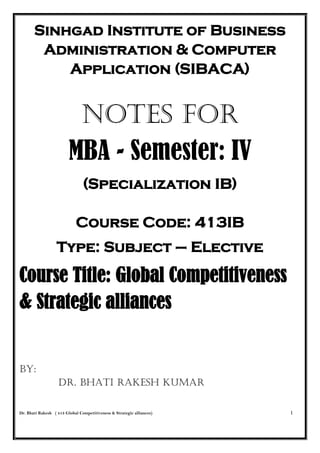 Dr. Bhati Rakesh ( 413 Global Competitiveness & Strategic alliances) 1
Sinhgad Institute of Business
Administration & Computer
Application (SIBACA)
NOTES FOR
MBA - Semester: IV
(Specialization IB)
Course Code: 413IB
Type: Subject – Elective
Course Title: Global Competitiveness
& Strategic alliances
BY:
Dr. Bhati Rakesh Kumar
 