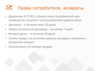 Права потребителя, возвраты
• Директива 97/7/ЕС о Защите прав потребителей при
совершении покупок с использованием средств связи
• Доставка – в течение макс.30 дней
• Право отступить от договора – не менее 7 дней
• Возврат денег – в течение 30 дней
• Сумма товара «за вычетом прямых расходов, связанных с
возвратом товара»
• Ограничения по схемам продаж
 