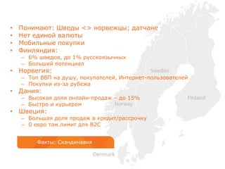 • Понимают: Шведы <> норвежцы; датчане
• Нет единой валюты
• Мобильные покупки
• Финляндия:
– 6% шведов, до 1% русскоязычных
– Больший потенциал
• Норвегия:
– Топ ВВП на душу, покупателей, Интернет-пользователей
– Покупки из-за рубежа
• Дания:
– Высокая доля онлайн-продаж – до 15%
– Быстро и курьером
• Швеция:
– Большая доля продаж в кредит/рассрочку
– 0 евро там.лимит для B2C
Факты: Скандинавия
 