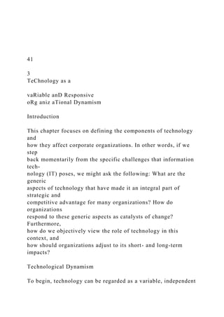 41
3
TeChnology as a
vaRiable anD Responsive
oRg aniz aTional Dynamism
Introduction
This chapter focuses on defining the components of technology
and
how they affect corporate organizations. In other words, if we
step
back momentarily from the specific challenges that information
tech-
nology (IT) poses, we might ask the following: What are the
generic
aspects of technology that have made it an integral part of
strategic and
competitive advantage for many organizations? How do
organizations
respond to these generic aspects as catalysts of change?
Furthermore,
how do we objectively view the role of technology in this
context, and
how should organizations adjust to its short- and long-term
impacts?
Technological Dynamism
To begin, technology can be regarded as a variable, independent
 