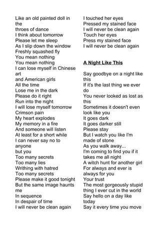 Like an old painted doll in 
the 
throes of dance 
I think about tomorrow 
Please let me sleep 
As I slip down the window 
Freshly squashed fly 
You mean nothing 
You mean nothing 
I can lose myself in Chinese 
art 
and American girls 
All the time 
Lose me in the dark 
Please do it right 
Run into the night 
I will lose myself tomorrow 
Crimson pain 
My heart explodes 
My memory in a fire 
And someone will listen 
At least for a short while 
I can never say no to 
anyone 
but you 
Too many secrets 
Too many lies 
Writhing with hatred 
Too many secrets 
Please make it good tonight 
But the same image haunts 
me 
In sequence 
In despair of time 
I will never be clean again 
I touched her eyes 
Pressed my stained face 
I will never be clean again 
Touch her eyes 
Press my stained face 
I will never be clean again 
A Night Like This 
Say goodbye on a night like 
this 
If it's the last thing we ever 
do 
You never looked as lost as 
this 
Sometimes it doesn't even 
look like you 
It goes dark 
It goes darker still 
Please stay 
But I watch you like I'm 
made of stone 
As you walk away... 
I'm coming to find you if it 
takes me all night 
A witch hunt for another girl 
For always and ever is 
always for you 
Your trust 
The most gorgeously stupid 
thing I ever cut in the world 
Say hello on a day like 
today 
Say it every time you move 
 