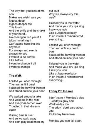The way that you look at me 
now 
Makes me wish I was you 
It goes deep 
It goes deeper still 
This touch 
And the smile and the shake 
of your head... 
I'm coming to find you if it 
takes me all night 
Can't stand here like this 
anymore 
For always and ever is 
always for you 
I want it to be perfect 
Like before... 
I want to change it all 
I want to change 
The Walk 
I called you after midnight 
Then ran until I burst 
I passed the howling woman 
And stood outside your door 
We walked around a lake 
And woke up in the rain 
And everyone turned over 
Troubled in their dreams 
again 
Visiting time is over 
And so we walk away 
And both play dead then cry 
out loud 
Why we always cry this 
way? 
I kissed you in the water 
And made your dry lips sing 
I saw you look 
Like a Japanese baby 
In an instant I remembered 
everything... 
I called you after midnight 
Then ran until my heart 
burst 
I passed the howling woman 
And stood outside your door 
I kissed you in the water 
And made your dry lips sing 
I saw you look 
Like a Japanese baby 
In an instant I remembered 
everything... 
Friday I'm In Love 
I don't care if Monday's blue 
Tuesday's grey and 
Wednesday too 
Thursday i don't care about 
you 
It's Friday I'm in love 
Monday you can fall apart 
 