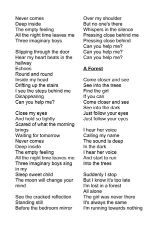 Never comes 
Deep inside 
The empty feeling 
All the night time leaves me 
Three imaginary boys 
Slipping through the door 
Hear my heart beats in the 
hallway 
Echoes 
Round and round 
Inside my head 
Drifting up the stairs 
I see the steps behind me 
Disappearing 
Can you help me? 
Close my eyes 
And hold so tightly 
Scared of what the morning 
brings 
Waiting for tomorrow 
Never comes 
Deep inside 
The empty feeling 
All the night time leaves me 
Three imaginary boys sing 
in my 
Sleep sweet child 
The moon will change your 
mind 
See the cracked reflection 
Standing still 
Before the bedroom mirror 
Over my shoulder 
But no one's there 
Whispers in the silence 
Pressing close behind me 
Pressing close behind 
Can you help me? 
Can you help me? 
Can you help me? 
A Forest 
Come closer and see 
See into the trees 
Find the girl 
If you can 
Come closer and see 
See into the dark 
Just follow your eyes 
Just follow your eyes 
I hear her voice 
Calling my name 
The sound is deep 
In the dark 
I hear her voice 
And start to run 
Into the trees 
Suddenly I stop 
But I know it's too late 
I'm lost in a forest 
All alone 
The girl was never there 
It's always the same 
I'm running towards nothing 
 