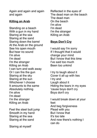 Again and again and again 
and again 
Killing an Arab 
Standing on a beach 
With a gun in my hand 
Staring at the sea 
Staring at the sand 
Staring down the barrel 
At the Arab on the ground 
See his open mouth 
But hear no sound 
I'm alive 
I'm dead 
I'm the stranger 
Killing an Arab 
I can turn and walk away 
Or I can fire the gun 
Staring at the sky 
Staring at the sun 
Whichever I choose 
It amounts to the same 
Absolutely nothing 
I'm alive 
I'm dead 
I'm the stranger 
Killing an Arab 
Feel the steel butt jump 
Smooth in my hand 
Staring at the sea 
Staring at the sand 
Staring at myself 
Reflected in the eyes of 
The dead man on the beach 
The dead man 
On the beach 
I'm alive 
I'm dead 
I'm the stranger 
Killing an Arab 
Boys Don't Cry 
I would say I'm sorry 
If I thought that it would 
change your mind 
But I know that this time 
I've said too much 
Been too unkind 
I try to laugh about it 
Cover it all up with lies 
I try and 
Laugh about it 
Hiding the tears in my eyes 
'cause boys don't cry 
Boys don't cry 
I would break down at your 
feet 
And beg forgiveness 
Plead with you 
But I know that 
It's too late 
And now there's nothing I 
can do 
 