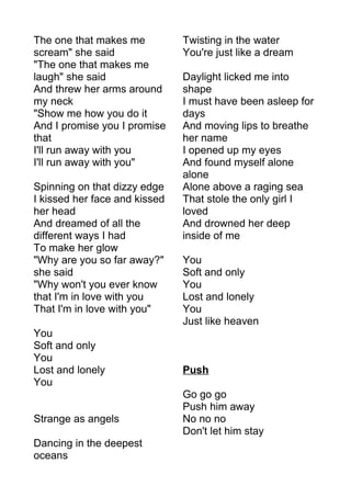 The one that makes me 
scream" she said 
"The one that makes me 
laugh" she said 
And threw her arms around 
my neck 
"Show me how you do it 
And I promise you I promise 
that 
I'll run away with you 
I'll run away with you" 
Spinning on that dizzy edge 
I kissed her face and kissed 
her head 
And dreamed of all the 
different ways I had 
To make her glow 
"Why are you so far away?" 
she said 
"Why won't you ever know 
that I'm in love with you 
That I'm in love with you" 
You 
Soft and only 
You 
Lost and lonely 
You 
Strange as angels 
Dancing in the deepest 
oceans 
Twisting in the water 
You're just like a dream 
Daylight licked me into 
shape 
I must have been asleep for 
days 
And moving lips to breathe 
her name 
I opened up my eyes 
And found myself alone 
alone 
Alone above a raging sea 
That stole the only girl I 
loved 
And drowned her deep 
inside of me 
You 
Soft and only 
You 
Lost and lonely 
You 
Just like heaven 
Push 
Go go go 
Push him away 
No no no 
Don't let him stay 
 