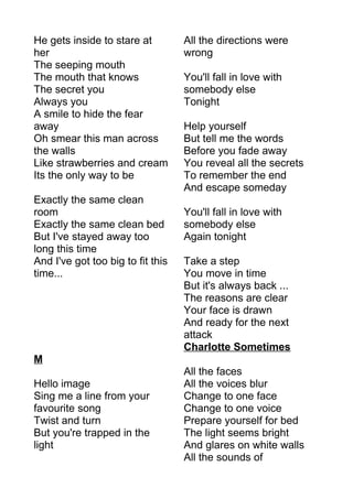 He gets inside to stare at 
her 
The seeping mouth 
The mouth that knows 
The secret you 
Always you 
A smile to hide the fear 
away 
Oh smear this man across 
the walls 
Like strawberries and cream 
Its the only way to be 
Exactly the same clean 
room 
Exactly the same clean bed 
But I've stayed away too 
long this time 
And I've got too big to fit this 
time... 
M 
Hello image 
Sing me a line from your 
favourite song 
Twist and turn 
But you're trapped in the 
light 
All the directions were 
wrong 
You'll fall in love with 
somebody else 
Tonight 
Help yourself 
But tell me the words 
Before you fade away 
You reveal all the secrets 
To remember the end 
And escape someday 
You'll fall in love with 
somebody else 
Again tonight 
Take a step 
You move in time 
But it's always back ... 
The reasons are clear 
Your face is drawn 
And ready for the next 
attack 
Charlotte Sometimes 
All the faces 
All the voices blur 
Change to one face 
Change to one voice 
Prepare yourself for bed 
The light seems bright 
And glares on white walls 
All the sounds of 
 
