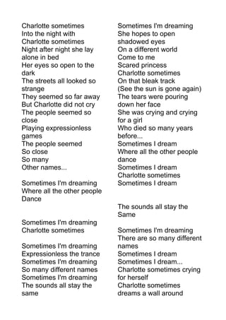 Charlotte sometimes 
Into the night with 
Charlotte sometimes 
Night after night she lay 
alone in bed 
Her eyes so open to the 
dark 
The streets all looked so 
strange 
They seemed so far away 
But Charlotte did not cry 
The people seemed so 
close 
Playing expressionless 
games 
The people seemed 
So close 
So many 
Other names... 
Sometimes I'm dreaming 
Where all the other people 
Dance 
Sometimes I'm dreaming 
Charlotte sometimes 
Sometimes I'm dreaming 
Expressionless the trance 
Sometimes I'm dreaming 
So many different names 
Sometimes I'm dreaming 
The sounds all stay the 
same 
Sometimes I'm dreaming 
She hopes to open 
shadowed eyes 
On a different world 
Come to me 
Scared princess 
Charlotte sometimes 
On that bleak track 
(See the sun is gone again) 
The tears were pouring 
down her face 
She was crying and crying 
for a girl 
Who died so many years 
before... 
Sometimes I dream 
Where all the other people 
dance 
Sometimes I dream 
Charlotte sometimes 
Sometimes I dream 
The sounds all stay the 
Same 
Sometimes I'm dreaming 
There are so many different 
names 
Sometimes I dream 
Sometimes I dream... 
Charlotte sometimes crying 
for herself 
Charlotte sometimes 
dreams a wall around 
 