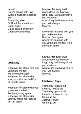 herself 
But it's always with love 
With so much love it looks 
like 
Everything else 
Of Charlotte sometimes 
So far away 
Glass sealed and pretty 
Charlotte sometimes 
Lovesong 
whenever I'm alone with you 
you make me feel 
like i am home again 
whenever i'm alone with 
you you make me feel like i 
am whole again 
whenever i'm alone with you 
you make me feel 
like i am young again 
whenever i'm alone with 
you you make me feel like i 
am fun again 
however far away i will 
always love you however 
long i stay i will always love 
you whatever 
words i say i will always love 
you i will always 
love you 
whenever i'm alone with you 
you make me feel 
like i am free again 
whenever i'm alone with 
you you make me feel like i 
am clean again 
however far away i will 
always love you however 
long i stay i will always love 
you whatever 
words i say i will always love 
you i will always 
love you 
Inbetween Days 
Yesterday I got so old 
I felt like I could die 
Yesterday I got so old 
It made me want to cry 
Go on go on 
Just walk away 
Go on go on 
 