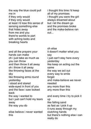 the way the blue could pull 
me in 
if they only would 
if they only would 
at least i'd lose this sense of 
sensing something else 
that hides away 
from me and you 
there're worlds to part 
with aching looks and 
breaking hearts 
and all the prayers your 
hands can make 
oh i just take as much as 
you can throw 
and then throw it all away 
oh i throw it all away 
like throwing faces at the 
sky 
like throwing arms round 
yesterday 
i stood and stared 
wide-eyed in front of you 
and the face i saw looked 
back 
the way i wanted to 
but i just can't hold my tears 
away 
the way you do 
elise believe i never wanted 
this 
i thought this time i'd keep 
all of my promises 
i thought you were the girl 
always dreamed about 
but i let the dream go 
and the promises broke 
and the make-believe ran 
out... 
oh elise 
it doesn't matter what you 
say 
i just can't stay here every 
yesterday 
like keep on acting out the 
same 
the way we act out 
every way to smile 
forget 
and make-believe we never 
needed 
any more than this 
any more than this 
and every time i try to pick it 
up 
like falling sand 
as fast as i pick it up 
it runs away through my 
clutching hands 
but there's nothing else i can 
really do 
 