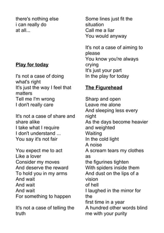 there's nothing else 
i can really do 
at all... 
Play for today 
I's not a case of doing 
what's right 
It's just the way I feel that 
matters 
Tell me I'm wrong 
I don't really care 
It's not a case of share and 
share alike 
I take what I require 
I don't understand ... 
You say it's not fair 
You expect me to act 
Like a lover 
Consider my moves 
And deserve the reward 
To hold you in my arms 
And wait 
And wait 
And wait 
For something to happen 
It's not a case of telling the 
truth 
Some lines just fit the 
situation 
Call me a liar 
You would anyway 
It's not a case of aiming to 
please 
You know you're always 
crying 
It's just your part 
In the play for today 
The Figurehead 
Sharp and open 
Leave me alone 
And sleeping less every 
night 
As the days become heavier 
and weighted 
Waiting 
In the cold light 
A noise 
A scream tears my clothes 
as 
the figurines tighten 
With spiders inside them 
And dust on the lips of a 
vision 
of hell 
I laughed in the mirror for 
the 
first time in a year 
A hundred other words blind 
me with your purity 
 