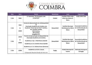 Data Hora Evento Modalidade Local Organizador
1 Out 9h30
5.º Seminário “Da formação à alta
competição” Futebol
Pavilhão Clube União
1919, Rua Infanta D.
Maria
Clube União 1919
1 Out
9h30
às
13h00
Torneio de Apresentação de minibasquetebol
da
Associação Académica de Coimbra com
Academia “Vincit Qui Se Vincit” Coimbra,
N.D. Amador Pombal,
CAD-Coimbra,
FBS Coimbra
Sangalhos D.C.
Basquetebol
Pavilhão Municipal
Multidesportos Mário
Mexia
Associação Académica
de Coimbra/Secção de
Basquetebol
1 Out
14h30
às
20h00
Torneio de Apresentação de Basquetebol da
Associação Académica de Coimbra
Académica vs Sp. C. Marinhense (Sub14)
Académica vs U.A. António Aroso (Sub18)
Académica vs U. A. António Aroso (Seniores)
Basquetebol
Pavilhão Municipal
Multidesportos Mário
Mexia
Associação Académica
de Coimbra/Secção de
Basquetebol
1 Out 15h00
Académica vs G.D.D. Cascais
Campeonato Nacional Divisão de Honra de
Rugby
Estádio Municipal de
Taveiro
Federação Portuguesa
de Rugby
 