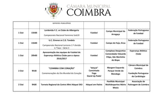 seniores masculinos
1 Out 15h00
Lordemão F.C. vs Clube de Albergaria
Campeonato Nacional Feminino Sub19
Futebol
Campo Municipal da
Arregaça
Federação Portuguesa
de Futebol
1 Out 15h00
U.C. Eirense vs C.D. Tondela
Campeonato Nacional Juniores 2.ª divisão
1.ª fase – Série C
Futebol Campo do Fojo, Eiras
Federação Portuguesa
de Futebol
1 Out 20h00
Apresentação das equipas de Futebol do
Esperança Atlético Clube para a época
2016/2017
Futebol
Complexo Desportivo
Comendador Eduardo
Filipe, São Martinho
do Bispo
Esperança Atlético
Clube
2 Out 9h30
“COIMBRA COM CORAÇÃO”
Comemorações do Dia Mundial do Coração
“Attack”
Caminhada
Yoga
Stand Up Padel
Margem Esquerda
Parque Verde do
Mondego
Câmara Municipal de
Coimbra
Fundação Portuguesa
de Cardiologia
2 Out 9h00 Torneio Regional do Centro Mini Hóquei 3X3 Hóquei em Patins
Pavilhão Municipal
Multidesportos Mário
Mexia
Associação de
Patinagem de Coimbra
 