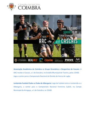 Associação Académica de Coimbra vs Grupo Dramático e Desportivo de Cascais: A
AAC recebe o Cascais, a 1 de Outubro, no Estádio Municipal de Taveiro, pelas 15h00.
Jogo a contar para o Campeonato Nacional da Divisão de Honra de rugby
Lordemão Futebol Clube vs Clube de Albergaria: Jogo de futebol entre o Lordemão e o
Albergaria, a contar para o Campeonato Nacional Feminino Sub19, no Campo
Municipal da Arregaça, a 1 de Outubro, às 15h00.
 
