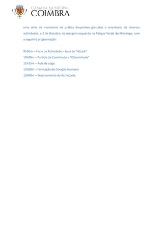 uma série de momentos de prática desportiva gratuitos e orientados de diversas
actividades, a 2 de Outubro, na margem esquerda no Parque Verde do Mondego, com
a seguinte programação:
9h30m – Início da Actividade – Aula de “Attack”
10h00m – Partida da Caminhada e “Cãominhada”
11h15m – Aula de yoga
12h00m – Formação de Coração Humano
13h00m – Encerramento da Actividade.
 