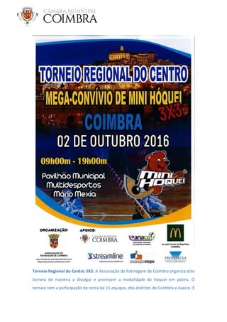 Torneio Regional do Centro 3X3: A Associação de Patinagem de Coimbra organiza este
torneio de maneira a divulgar e promover a modalidade de hóquei em patins. O
torneio tem a participação de cerca de 15 equipas, dos distritos de Coimbra e Aveiro. É
 