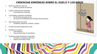 1. El niño no entiende lo que vive.
• Mínimo se percibe la ausencia.
2. Ocultar el dolor les hará más felices.
• Les enseñamos a disimular.
3. Los funerales y tanatorios traumatizan.
• El niño tiene que poder prever.
• Se les priva de habilidades para manejar esas situaciones.
4. Hay muertes peores que otras.
• Accidentes, repentinas, violentas, suicidios…
5. El duelo dura aproximadamente un año.
6. El tiempo lo cura todo.
• Pone distancia.
• Hay que hacer algo con ese tiempo.
7. Si estamos tristes el fallecido se pone triste.
• Al abuelo no le gustaría verte llorar.
• Papá se pone triste si lloras.
CREENCIAS ERRÓNEAS SOBRE EL DUELO Y LOS NIÑOS
 