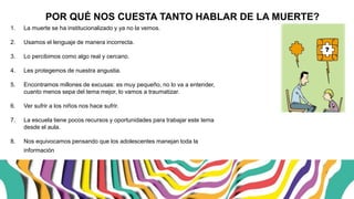 ¿POR QUÉ NOS CUESTA TANTO HABLAR DE LA MUERTE?
1. La muerte se ha institucionalizado y ya no la vemos.
2. Usamos el lenguaje de manera incorrecta.
3. Lo percibimos como algo real y cercano.
4. Les protegemos de nuestra angustia.
5. Encontramos millones de excusas: es muy pequeño, no lo va a entender,
cuanto menos sepa del tema mejor, lo vamos a traumatizar.
6. Ver sufrir a los niños nos hace sufrir.
7. La escuela tiene pocos recursos y oportunidades para trabajar este tema
desde el aula.
8. Nos equivocamos pensando que los adolescentes manejan toda la
información.
 
