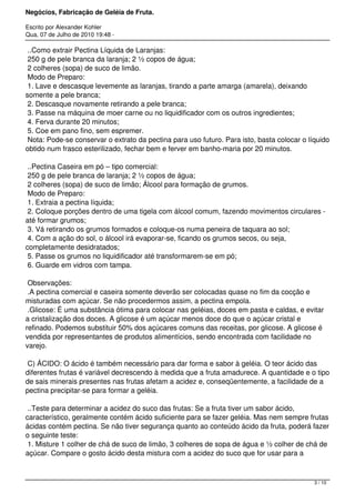 Negócios, Fabricação de Geléia de Fruta.
Escrito por Alexander Kohler
Qua, 07 de Julho de 2010 19:48 -
..Como extrair Pectina Líquida de Laranjas:
250 g de pele branca da laranja; 2 ½ copos de água;
2 colheres (sopa) de suco de limão.
Modo de Preparo:
1. Lave e descasque levemente as laranjas, tirando a parte amarga (amarela), deixando
somente a pele branca;
2. Descasque novamente retirando a pele branca;
3. Passe na máquina de moer carne ou no liquidificador com os outros ingredientes;
4. Ferva durante 20 minutos;
5. Coe em pano fino, sem espremer.
Nota: Pode-se conservar o extrato da pectina para uso futuro. Para isto, basta colocar o líquido
obtido num frasco esterilizado, fechar bem e ferver em banho-maria por 20 minutos.
..Pectina Caseira em pó – tipo comercial:
250 g de pele branca de laranja; 2 ½ copos de água;
2 colheres (sopa) de suco de limão; Álcool para formação de grumos.
Modo de Preparo:
1. Extraia a pectina líquida;
2. Coloque porções dentro de uma tigela com álcool comum, fazendo movimentos circulares -
até formar grumos;
3. Vá retirando os grumos formados e coloque-os numa peneira de taquara ao sol;
4. Com a ação do sol, o álcool irá evaporar-se, ficando os grumos secos, ou seja,
completamente desidratados;
5. Passe os grumos no liquidificador até transformarem-se em pó;
6. Guarde em vidros com tampa.
Observações:
.A pectina comercial e caseira somente deverão ser colocadas quase no fim da cocção e
misturadas com açúcar. Se não procedermos assim, a pectina empola.
.Glicose: É uma substância ótima para colocar nas geléias, doces em pasta e caldas, e evitar
a cristalização dos doces. A glicose é um açúcar menos doce do que o açúcar cristal e
refinado. Podemos substituir 50% dos açúcares comuns das receitas, por glicose. A glicose é
vendida por representantes de produtos alimentícios, sendo encontrada com facilidade no
varejo.
C) ÁCIDO: O ácido é também necessário para dar forma e sabor à geléia. O teor ácido das
diferentes frutas é variável decrescendo à medida que a fruta amadurece. A quantidade e o tipo
de sais minerais presentes nas frutas afetam a acidez e, conseqüentemente, a facilidade de a
pectina precipitar-se para formar a geléia.
..Teste para determinar a acidez do suco das frutas: Se a fruta tiver um sabor ácido,
característico, geralmente contém ácido suficiente para se fazer geléia. Mas nem sempre frutas
ácidas contém pectina. Se não tiver segurança quanto ao conteúdo ácido da fruta, poderá fazer
o seguinte teste:
1. Misture 1 colher de chá de suco de limão, 3 colheres de sopa de água e ½ colher de chá de
açúcar. Compare o gosto ácido desta mistura com a acidez do suco que for usar para a
3 / 10
 