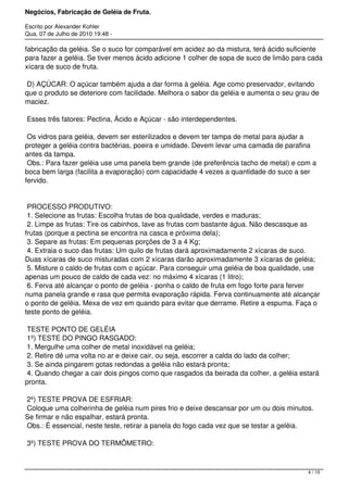 Negócios, Fabricação de Geléia de Fruta.
Escrito por Alexander Kohler
Qua, 07 de Julho de 2010 19:48 -
fabricação da geléia. Se o suco for comparável em acidez ao da mistura, terá ácido suficiente
para fazer a geléia. Se tiver menos ácido adicione 1 colher de sopa de suco de limão para cada
xícara de suco de fruta.
D) AÇÚCAR: O açúcar também ajuda a dar forma à geléia. Age como preservador, evitando
que o produto se deteriore com facilidade. Melhora o sabor da geléia e aumenta o seu grau de
maciez.
Esses três fatores: Pectina, Ácido e Açúcar - são interdependentes.
Os vidros para geléia, devem ser esterilizados e devem ter tampa de metal para ajudar a
proteger a geléia contra bactérias, poeira e umidade. Devem levar uma camada de parafina
antes da tampa.
Obs.: Para fazer geléia use uma panela bem grande (de preferência tacho de metal) e com a
boca bem larga (facilita a evaporação) com capacidade 4 vezes a quantidade do suco a ser
fervido.
PROCESSO PRODUTIVO:
1. Selecione as frutas: Escolha frutas de boa qualidade, verdes e maduras;
2. Limpe as frutas: Tire os cabinhos, lave as frutas com bastante água. Não descasque as
frutas (porque a pectina se encontra na casca e próxima dela);
3. Separe as frutas: Em pequenas porções de 3 a 4 Kg;
4. Extraia o suco das frutas: Um quilo de frutas dará aproximadamente 2 xícaras de suco.
Duas xícaras de suco misturadas com 2 xícaras darão aproximadamente 3 xícaras de geléia;
5. Misture o caldo de frutas com o açúcar. Para conseguir uma geléia de boa qualidade, use
apenas um pouco de caldo de cada vez: no máximo 4 xícaras (1 litro);
6. Ferva até alcançar o ponto de geléia - ponha o caldo de fruta em fogo forte para ferver
numa panela grande e rasa que permita evaporação rápida. Ferva continuamente até alcançar
o ponto de geléia. Mexa de vez em quando para evitar que derrame. Retire a espuma. Faça o
teste ponto de geléia.
TESTE PONTO DE GELÉIA
1º) TESTE DO PINGO RASGADO:
1. Mergulhe uma colher de metal inoxidável na geléia;
2. Retire dê uma volta no ar e deixe cair, ou seja, escorrer a calda do lado da colher;
3. Se ainda pingarem gotas redondas a geléia não estará pronta;
4. Quando chegar a cair dois pingos como que rasgados da beirada da colher, a geléia estará
pronta.
2º) TESTE PROVA DE ESFRIAR:
Coloque uma colherinha de geléia num pires frio e deixe descansar por um ou dois minutos.
Se firmar e não espalhar, estará pronta.
Obs.: É essencial, neste teste, retirar a panela do fogo cada vez que se testar a geléia.
3º) TESTE PROVA DO TERMÔMETRO:
4 / 10
 