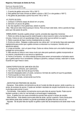 Negócios, Fabricação de Geléia de Fruta.
Escrito por Alexander Kohler
Qua, 07 de Julho de 2010 19:48 -
1. O ponto de geléia varia entre 103 a 108°C;
2. Nas geléias de frutas cítricas se obtém o ponto a 106°C e o de goiaba a 108°C;
3. Na geléia de jabuticaba o ponto fica entre 105 a 106°C.
4º) TESTE ÁLCOOL:
1. Coloque 2 colheres (sopa) de álcool em um pires;
2. Derrame um pouco de geléia;
3. Se não espalhar e ficar gelatinosa, estará no ponto.
Obs.: Não prove esta mistura porque é tóxica. Para se fazer este teste, retire a panela do fogo,
para que não passe do ponto.
EMBALAGEM. Quando a geléia atingir o ponto, proceda das seguintes maneiras:
1. Retire os vidros da água quente (esterilização) e deixe escorrer sobre uma bandeja uns 5
minutos. Cubra-os com um guardanapo limpo, para evitar que se esfriem ou sujem;
2. Retire a panela do fogo e encha imediatamente os vidros;
3. Encha os vidros - Despeje a calda quente nos vidros até 1 cm da borda (faça esta operação
rapidamente para evitar que a geléia comece a endurecer ou incorporar, ficando com a
aparência opaca);
4. Limpe as bordas - com um pano limpo. Cubra os vidros cheios com uma toalha limpa para
protegê-los contra poeira;
5. Não sacuda os vidros e nem mexa muito com eles pois quebrará a geléia incorporando ar
na mesma, prejudicando a sua textura e aparência;
6. Feche e armazene - os vidros estarão prontos para serem armazenados e fechados assim
que a geléia estiver fria e consistente. Coloque a parafina, coloque a tampa, vede bem e rotule.
Guarde em lugar fresco e seco.
CARACTERÍSTICAS DE UMA BOA GELÉIA
1. Transparente, brilhante, sem sedimento;
2. Tem a cor e sabor da fruta de que foi feita;
3. Quando despejada sobre um prato, conserva o formato da vasilha em que foi guardada;
4. Treme quando se mexe com ela;
5. Fácil de ser cortada, conservando sua forma.
..DEFEITOS NO PREPARO DE GELÉIA:
.Xaroposa - Este defeito normalmente se dá em função da falta de açúcar, ácido e pectina, ou
ainda, do excesso de açúcar. E pode ser também resultado de cocção insuficiente e/ou uso de
muita água para extrair o suco;
..Fermentada - Este defeito normalmente ocorre pela falta de açúcar líquido. Pode ocorrer
também quando o vidro for mal fechado e armazenagem inadequada;
..Dura - A geléia fica com essa consistência quando falta açúcar e tempo de cocção;
..Mole Demais - Este defeito ocorre pela falta de ácido, açúcar e pectina. Outra causa para
este defeito pode estar também na grande quantidade de geléia feita de uma só vez.
..Aguada - Se dá pela falta de líquido na geléia e pelo fato da temperatura do ácido estar muito
alta;
5 / 10
 